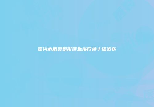 嘉兴市唇裂整形医生排行榜十强发布