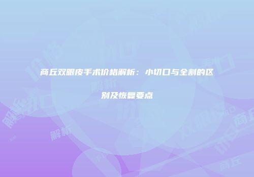 商丘双眼皮手术价格解析：小切口与全割的区别及恢复要点