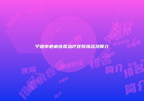 宁德市疤痕疙瘩治疗医院排名及简介