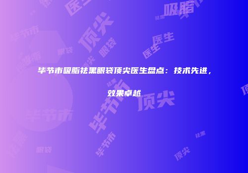 毕节市吸脂祛黑眼袋顶尖医生盘点：技术先进，效果卓越