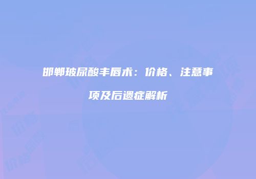 邯郸玻尿酸丰唇术：价格、注意事项及后遗症解析