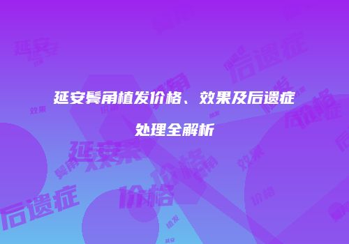延安鬓角植发价格、效果及后遗症处理全解析