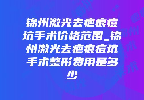 锦州激光去疤痕痘坑手术价格范围_锦州激光去疤痕痘坑手术整形费用是多少