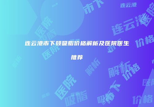 连云港市下颏吸脂价格解析及医院医生推荐