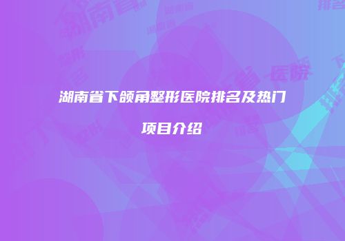 湖南省下颌角整形医院排名及热门项目介绍