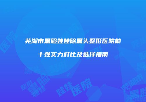 芜湖市黑脸娃娃除黑头整形医院前十强实力对比及选择指南