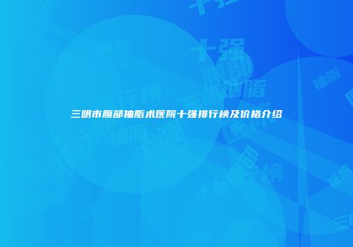 三明市腹部抽脂术医院十强排行榜及价格介绍