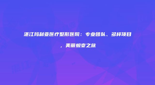 湛江玛利亚医疗整形医院：专业团队、多样项目，美丽蜕变之旅