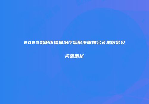 2025洛阳市隆鼻治疗整形医院排名及术后常见问题解析