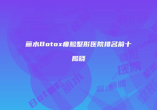 丽水Botox瘦脸整形医院排名前十揭晓