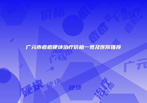 广元市痘痘硬块治疗价格一览及医院推荐