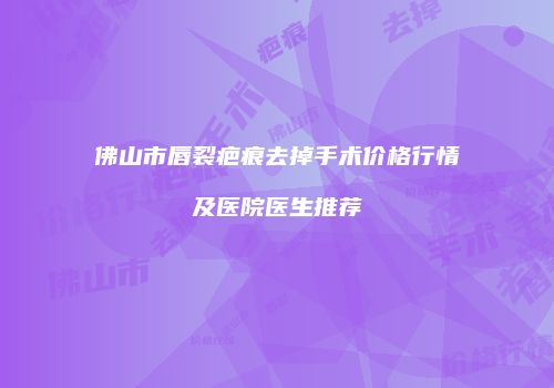 佛山市唇裂疤痕去掉手术价格行情及医院医生推荐