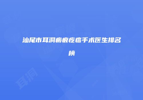 汕尾市耳洞瘢痕疙瘩手术医生排名榜