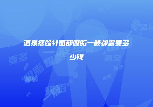 酒泉瘦脸针面部吸脂一般都需要多少钱