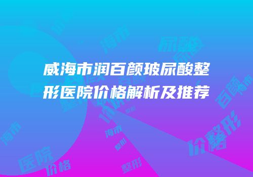威海市润百颜玻尿酸整形医院价格解析及推荐