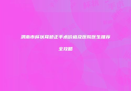 渭南市杯状耳矫正手术价格及医院医生推荐全攻略