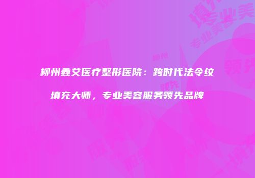 柳州鑫艾医疗整形医院：跨时代法令纹填充大师，专业美容服务领先品牌