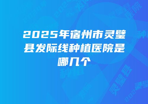2025年宿州市灵璧县发际线种植医院是哪几个