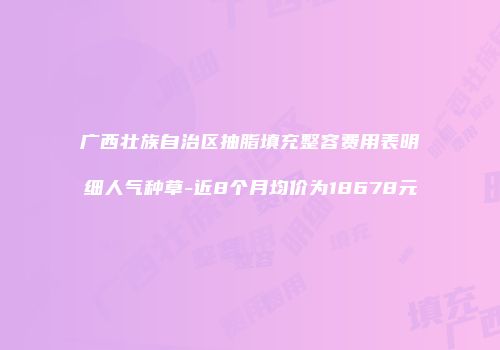 广西壮族自治区抽脂填充整容费用表明细人气种草-近8个月均价为18678元