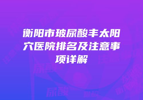 衡阳市玻尿酸丰太阳穴医院排名及注意事项详解