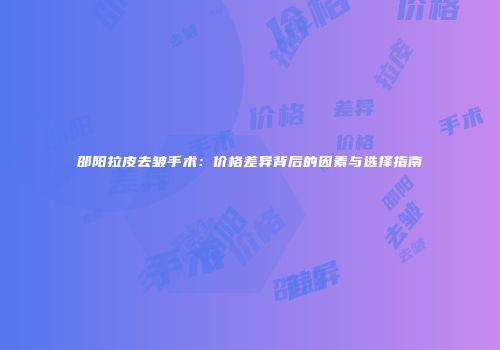 邵阳拉皮去皱手术：价格差异背后的因素与选择指南