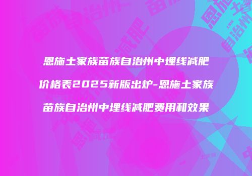 恩施土家族苗族自治州中埋线减肥价格表2025新版出炉-恩施土家族苗族自治州中埋线减肥费用和效果