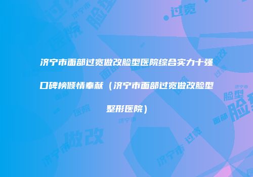 济宁市面部过宽做改脸型医院综合实力十强口碑榜倾情奉献（济宁市面部过宽做改脸型整形医院）