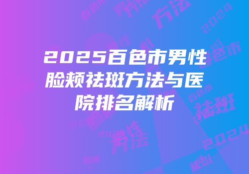 2025百色市男性脸颊祛斑方法与医院排名解析
