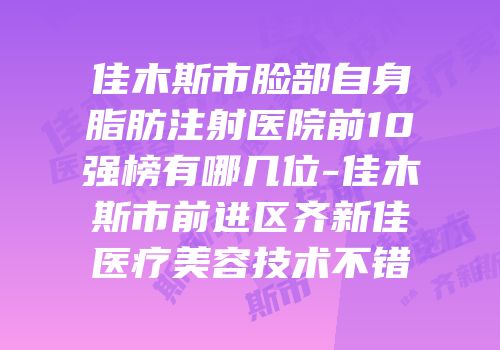 佳木斯市脸部自身脂肪注射医院前10强榜有哪几位-佳木斯市前进区齐新佳医疗美容技术不错