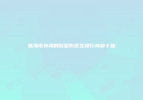 珠海市外耳畸形整形医生排行榜前十强