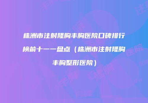 株洲市注射隆胸丰胸医院口碑排行榜前十一一盘点（株洲市注射隆胸丰胸整形医院）