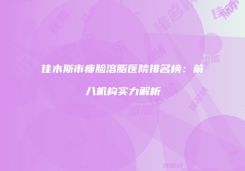 佳木斯市瘦脸溶脂医院排名榜：前八机构实力解析