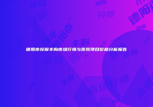 德阳市按摩丰胸市场行情与医院项目价格分析报告