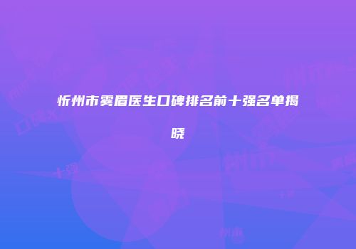 忻州市雾眉医生口碑排名前十强名单揭晓