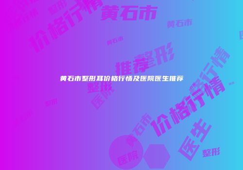 黄石市整形耳价格行情及医院医生推荐