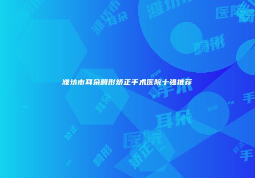 潍坊市耳朵畸形矫正手术医院十强推荐