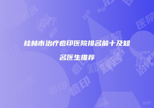 桂林市治疗痘印医院排名前十及知名医生推荐
