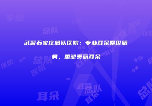 武警石家庄总队医院：专业耳朵整形服务，重塑美丽耳朵