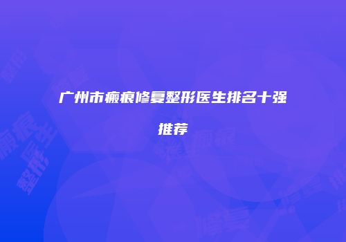 广州市瘢痕修复整形医生排名十强推荐