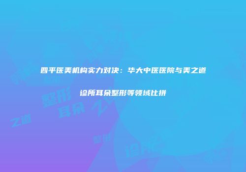 四平医美机构实力对决：华大中医医院与美之道诊所耳朵整形等领域比拼