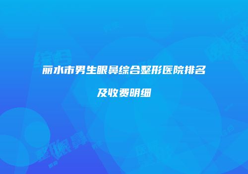 丽水市男生眼鼻综合整形医院排名及收费明细