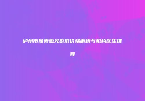 泸州市像素激光整形价格解析与机构医生推荐