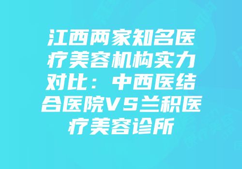 江西两家知名医疗美容机构实力对比：中西医结合医院VS兰积医疗美容诊所
