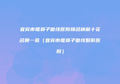 宜宾市隆鼻子做线医院排名榜前十花名册一览（宜宾市隆鼻子做线整形医院）