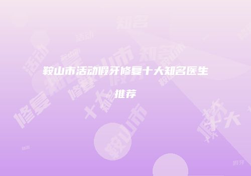 鞍山市活动假牙修复十大知名医生推荐