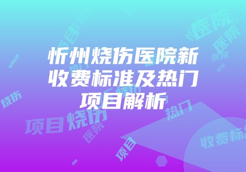 忻州烧伤医院新收费标准及热门项目解析