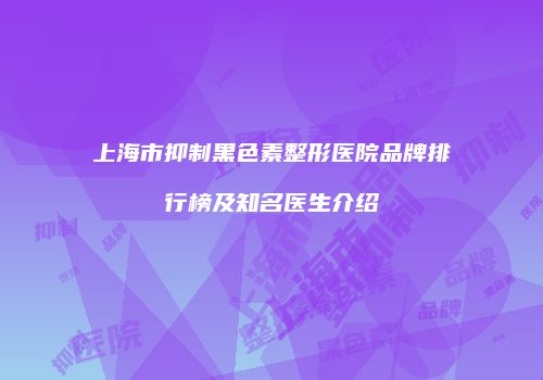 上海市抑制黑色素整形医院品牌排行榜及知名医生介绍