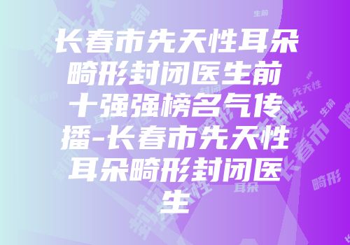 长春市先天性耳朵畸形封闭医生前十强强榜名气传播-长春市先天性耳朵畸形封闭医生