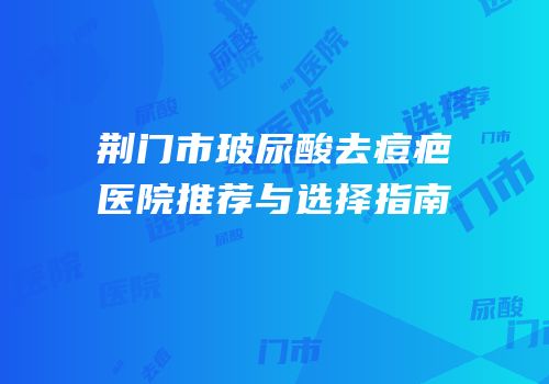 荆门市玻尿酸去痘疤医院推荐与选择指南