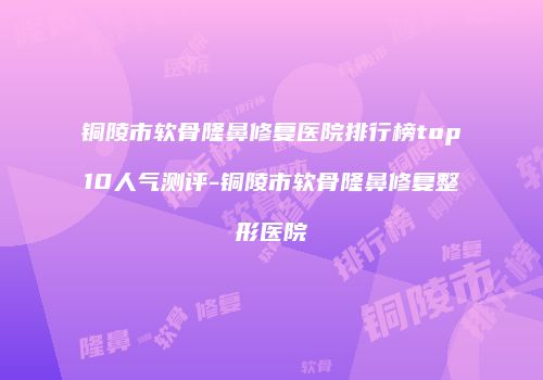 铜陵市软骨隆鼻修复医院排行榜top10人气测评-铜陵市软骨隆鼻修复整形医院